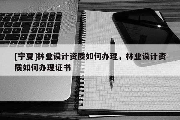 [寧夏]林業(yè)設(shè)計資質(zhì)如何辦理，林業(yè)設(shè)計資質(zhì)如何辦理證書