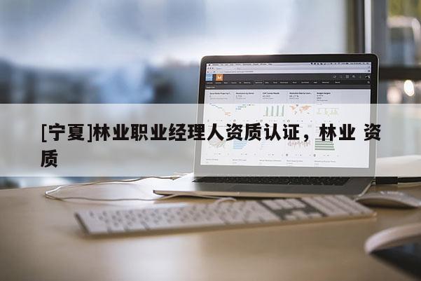 [寧夏]林業(yè)職業(yè)經(jīng)理人資質(zhì)認證，林業(yè) 資質(zhì)