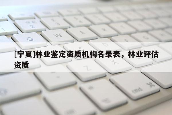 [寧夏]林業(yè)鑒定資質(zhì)機(jī)構(gòu)名錄表，林業(yè)評(píng)估資質(zhì)