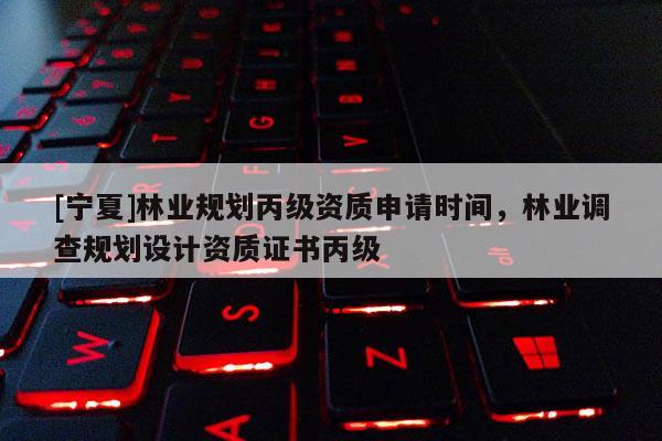 [寧夏]林業(yè)規(guī)劃丙級資質(zhì)申請時間，林業(yè)調(diào)查規(guī)劃設計資質(zhì)證書丙級