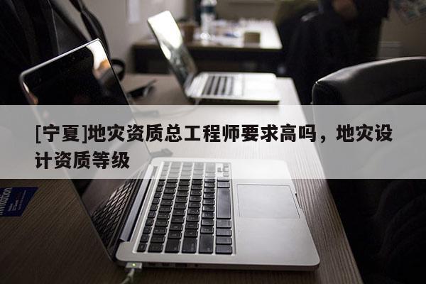 [寧夏]地災(zāi)資質(zhì)總工程師要求高嗎，地災(zāi)設(shè)計(jì)資質(zhì)等級(jí)