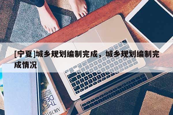 [寧夏]城鄉(xiāng)規(guī)劃編制完成，城鄉(xiāng)規(guī)劃編制完成情況
