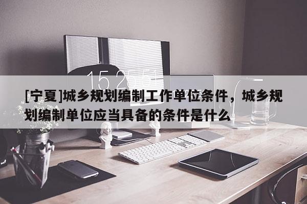 [寧夏]城鄉(xiāng)規(guī)劃編制工作單位條件，城鄉(xiāng)規(guī)劃編制單位應(yīng)當(dāng)具備的條件是什么