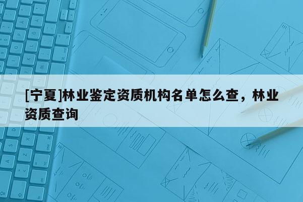 [寧夏]林業(yè)鑒定資質(zhì)機(jī)構(gòu)名單怎么查，林業(yè)資質(zhì)查詢