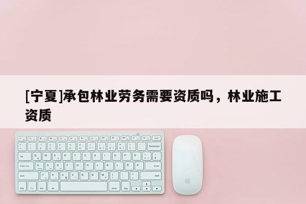 [寧夏]承包林業(yè)勞務(wù)需要資質(zhì)嗎，林業(yè)施工資質(zhì)