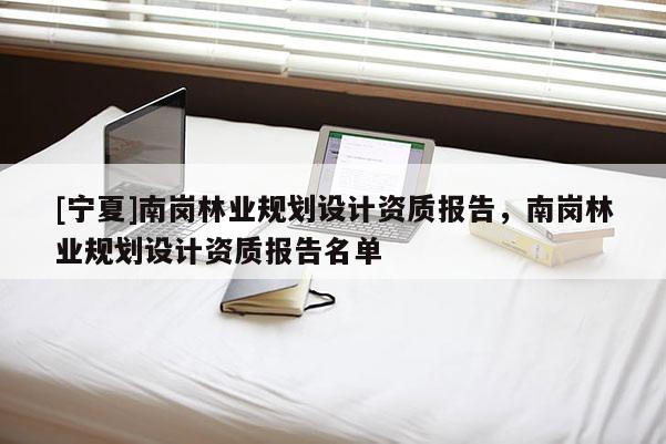 [寧夏]南崗林業(yè)規(guī)劃設(shè)計(jì)資質(zhì)報(bào)告，南崗林業(yè)規(guī)劃設(shè)計(jì)資質(zhì)報(bào)告名單