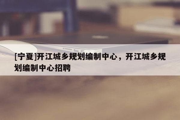 [寧夏]開江城鄉(xiāng)規(guī)劃編制中心，開江城鄉(xiāng)規(guī)劃編制中心招聘