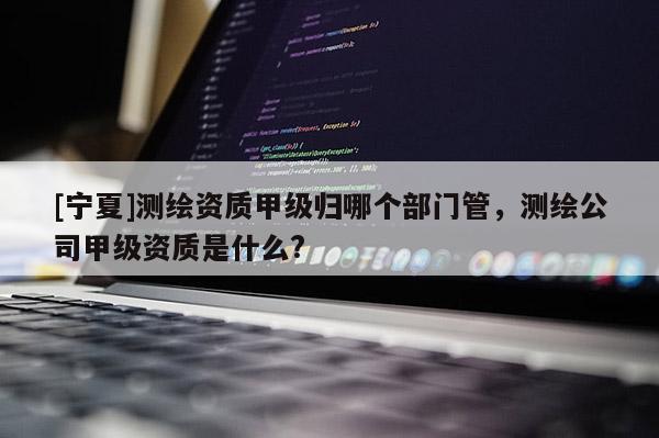 [寧夏]測繪資質甲級歸哪個部門管，測繪公司甲級資質是什么?