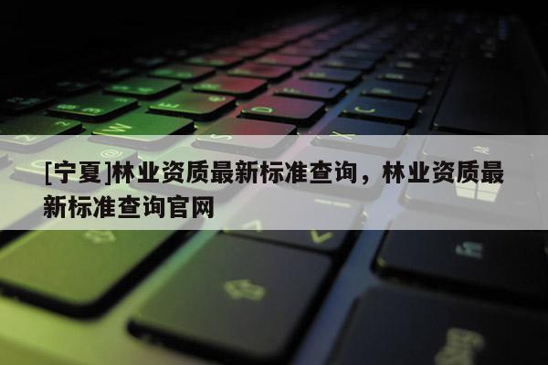 [寧夏]林業(yè)資質(zhì)最新標(biāo)準(zhǔn)查詢，林業(yè)資質(zhì)最新標(biāo)準(zhǔn)查詢官網(wǎng)