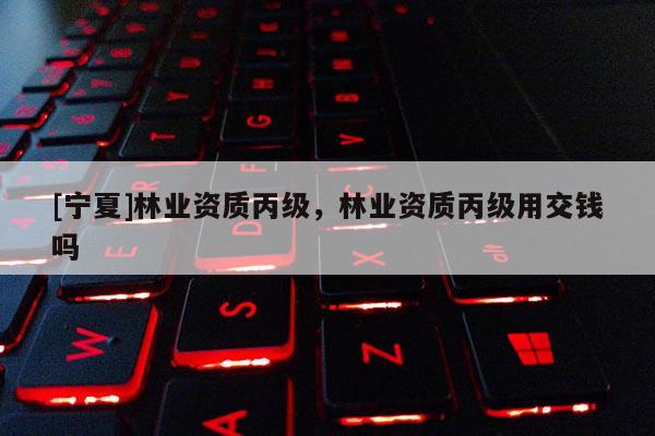 [寧夏]林業(yè)資質(zhì)丙級(jí)，林業(yè)資質(zhì)丙級(jí)用交錢嗎