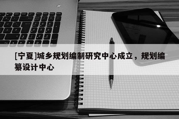[寧夏]城鄉(xiāng)規(guī)劃編制研究中心成立，規(guī)劃編纂設(shè)計(jì)中心
