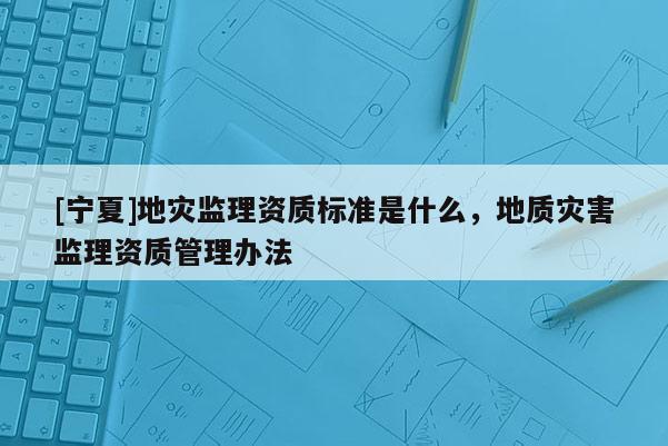 [寧夏]地災監(jiān)理資質(zhì)標準是什么，地質(zhì)災害監(jiān)理資質(zhì)管理辦法