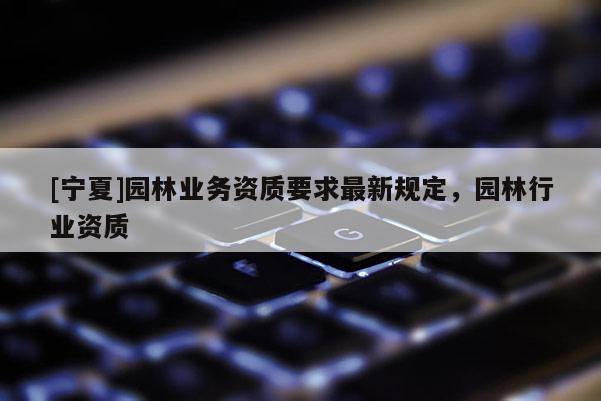 [寧夏]園林業(yè)務(wù)資質(zhì)要求最新規(guī)定，園林行業(yè)資質(zhì)