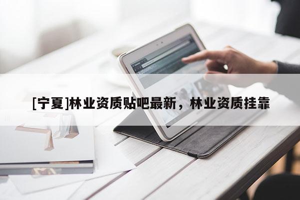 [寧夏]林業(yè)資質(zhì)貼吧最新，林業(yè)資質(zhì)掛靠
