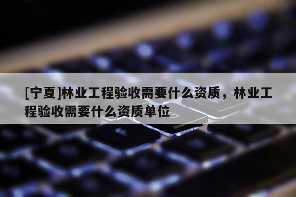 [寧夏]林業(yè)工程驗(yàn)收需要什么資質(zhì)，林業(yè)工程驗(yàn)收需要什么資質(zhì)單位
