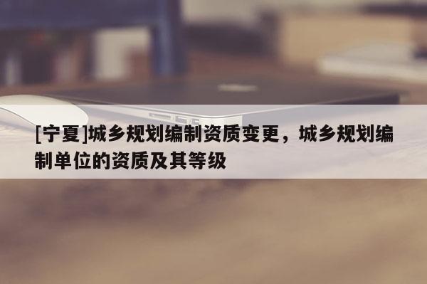 [寧夏]城鄉(xiāng)規(guī)劃編制資質(zhì)變更，城鄉(xiāng)規(guī)劃編制單位的資質(zhì)及其等級(jí)