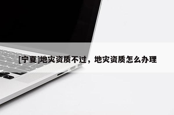 [寧夏]地災資質不過，地災資質怎么辦理