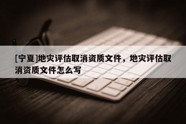 [寧夏]地災評估取消資質(zhì)文件，地災評估取消資質(zhì)文件怎么寫