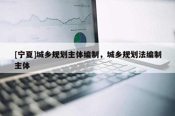[寧夏]城鄉(xiāng)規(guī)劃主體編制，城鄉(xiāng)規(guī)劃法編制主體