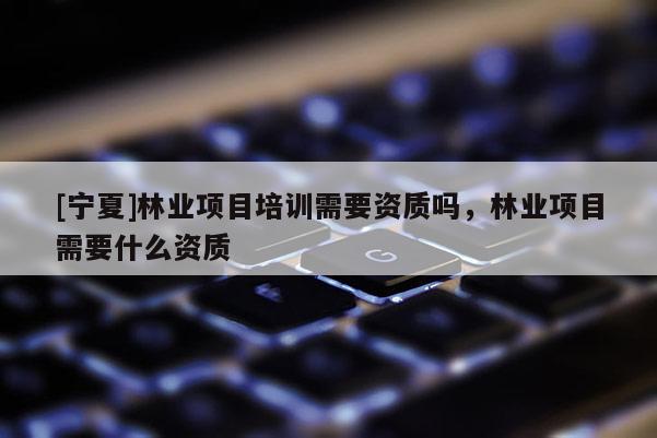 [寧夏]林業(yè)項(xiàng)目培訓(xùn)需要資質(zhì)嗎，林業(yè)項(xiàng)目需要什么資質(zhì)