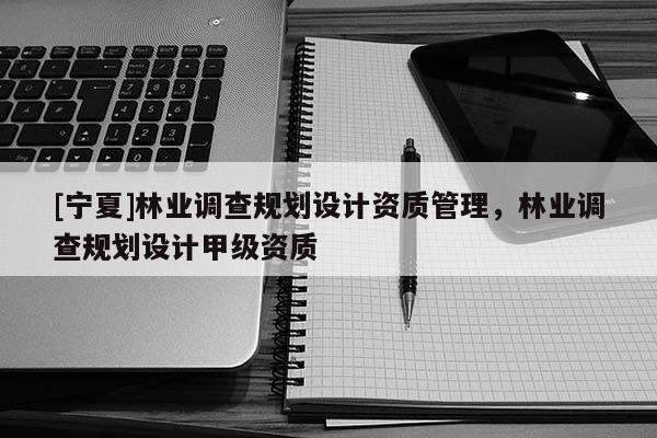 [寧夏]林業(yè)調(diào)查規(guī)劃設(shè)計(jì)資質(zhì)管理，林業(yè)調(diào)查規(guī)劃設(shè)計(jì)甲級資質(zhì)