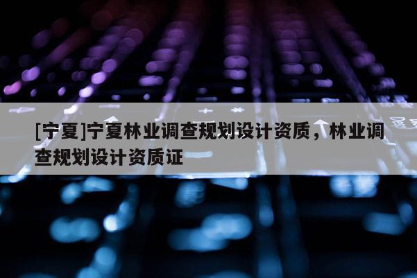 [寧夏]寧夏林業(yè)調(diào)查規(guī)劃設(shè)計(jì)資質(zhì)，林業(yè)調(diào)查規(guī)劃設(shè)計(jì)資質(zhì)證