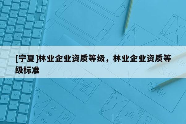 [寧夏]林業(yè)企業(yè)資質(zhì)等級，林業(yè)企業(yè)資質(zhì)等級標準