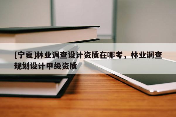 [寧夏]林業(yè)調(diào)查設(shè)計資質(zhì)在哪考，林業(yè)調(diào)查規(guī)劃設(shè)計甲級資質(zhì)