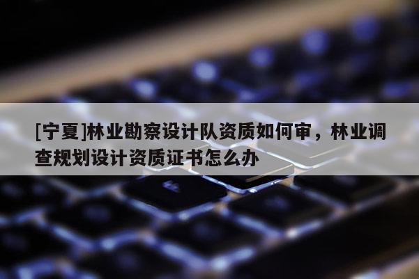 [寧夏]林業(yè)勘察設(shè)計(jì)隊(duì)資質(zhì)如何審，林業(yè)調(diào)查規(guī)劃設(shè)計(jì)資質(zhì)證書(shū)怎么辦
