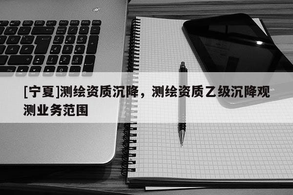 [寧夏]測(cè)繪資質(zhì)沉降，測(cè)繪資質(zhì)乙級(jí)沉降觀測(cè)業(yè)務(wù)范圍