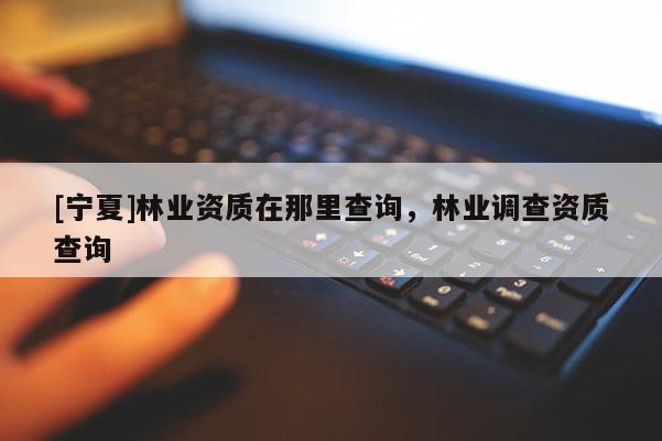 [寧夏]林業(yè)資質(zhì)在那里查詢，林業(yè)調(diào)查資質(zhì)查詢