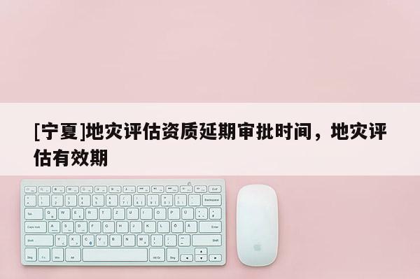 [寧夏]地災(zāi)評(píng)估資質(zhì)延期審批時(shí)間，地災(zāi)評(píng)估有效期