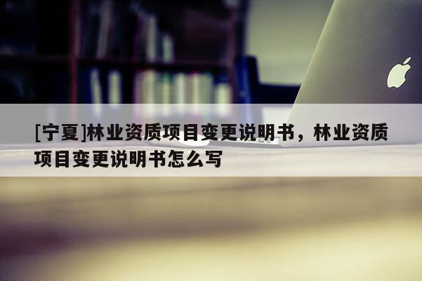 [寧夏]林業(yè)資質項目變更說明書，林業(yè)資質項目變更說明書怎么寫