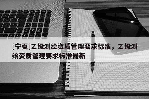 [寧夏]乙級測繪資質(zhì)管理要求標準，乙級測繪資質(zhì)管理要求標準最新