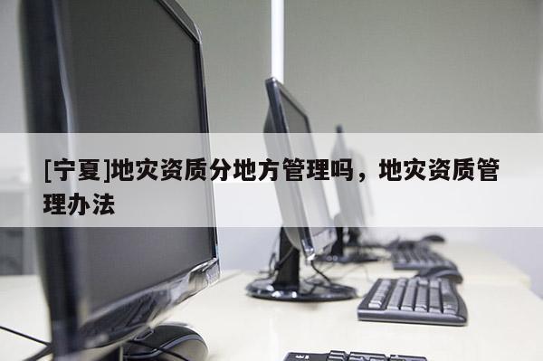 [寧夏]地災(zāi)資質(zhì)分地方管理嗎，地災(zāi)資質(zhì)管理辦法