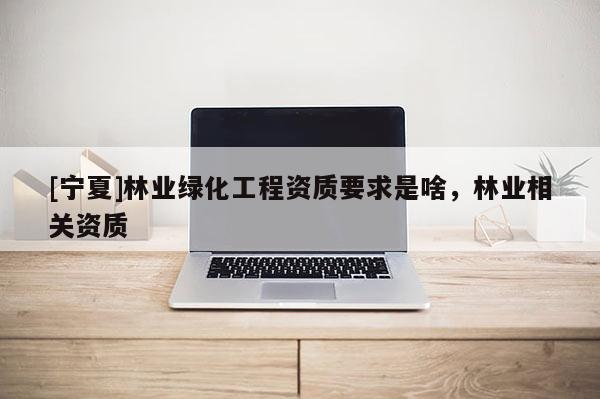 [寧夏]林業(yè)綠化工程資質(zhì)要求是啥，林業(yè)相關(guān)資質(zhì)