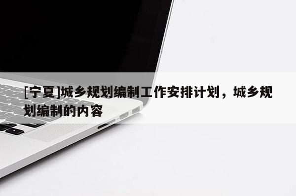 [寧夏]城鄉(xiāng)規(guī)劃編制工作安排計(jì)劃，城鄉(xiāng)規(guī)劃編制的內(nèi)容