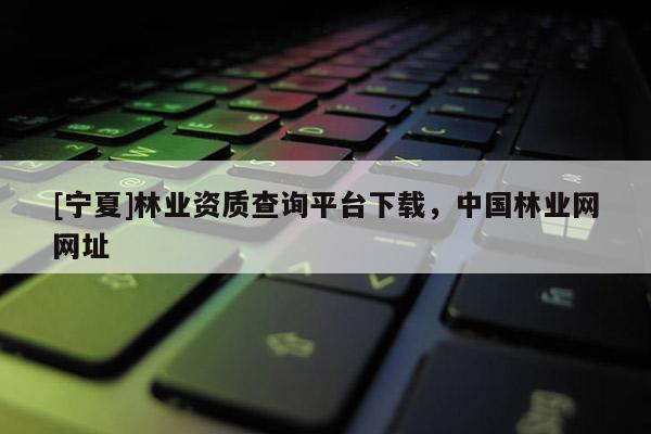 [寧夏]林業(yè)資質(zhì)查詢平臺下載，中國林業(yè)網(wǎng)網(wǎng)址