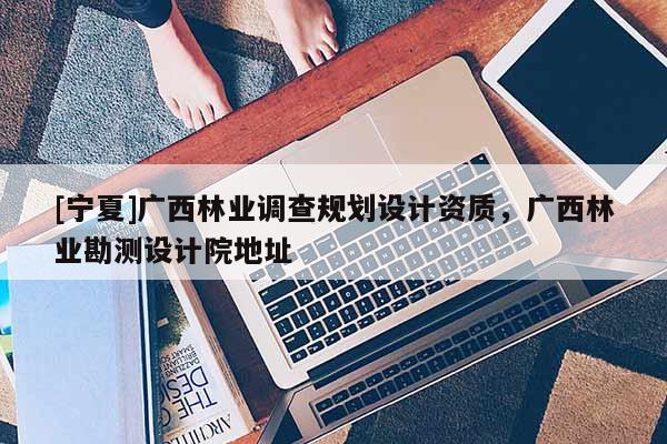 [寧夏]廣西林業(yè)調(diào)查規(guī)劃設(shè)計(jì)資質(zhì)，廣西林業(yè)勘測(cè)設(shè)計(jì)院地址