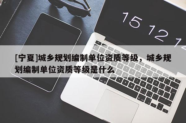 [寧夏]城鄉(xiāng)規(guī)劃編制單位資質(zhì)等級(jí)，城鄉(xiāng)規(guī)劃編制單位資質(zhì)等級(jí)是什么