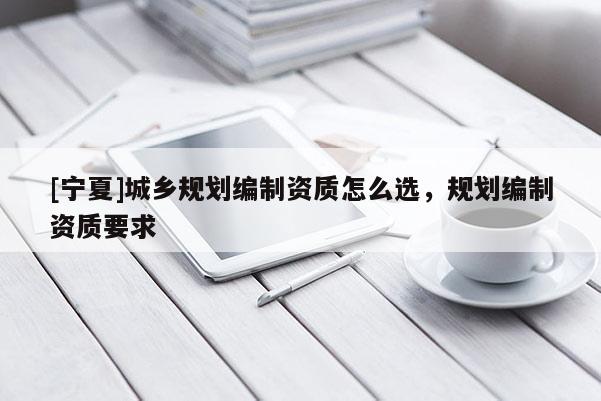 [寧夏]城鄉(xiāng)規(guī)劃編制資質怎么選，規(guī)劃編制資質要求
