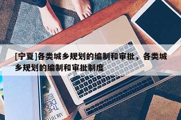 [寧夏]各類(lèi)城鄉(xiāng)規(guī)劃的編制和審批，各類(lèi)城鄉(xiāng)規(guī)劃的編制和審批制度