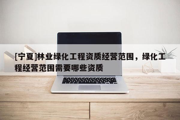 [寧夏]林業(yè)綠化工程資質(zhì)經(jīng)營(yíng)范圍，綠化工程經(jīng)營(yíng)范圍需要哪些資質(zhì)