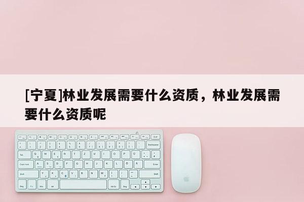 [寧夏]林業(yè)發(fā)展需要什么資質(zhì)，林業(yè)發(fā)展需要什么資質(zhì)呢