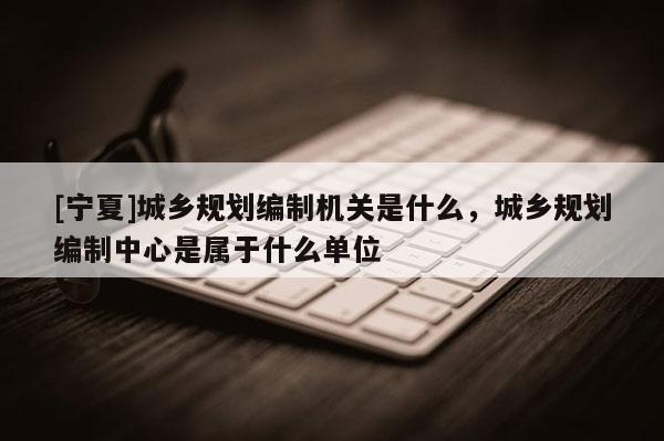 [寧夏]城鄉(xiāng)規(guī)劃編制機關是什么，城鄉(xiāng)規(guī)劃編制中心是屬于什么單位