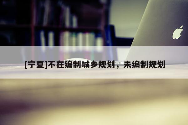 [寧夏]不在編制城鄉(xiāng)規(guī)劃，未編制規(guī)劃