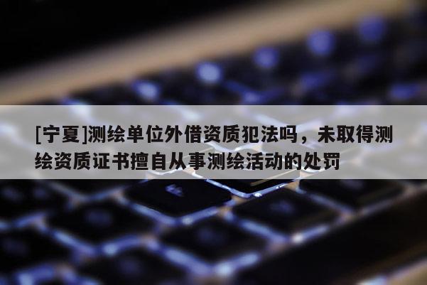 [寧夏]測繪單位外借資質(zhì)犯法嗎，未取得測繪資質(zhì)證書擅自從事測繪活動的處罰