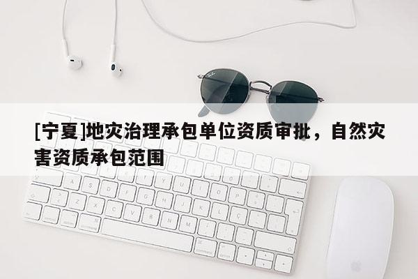 [寧夏]地災治理承包單位資質(zhì)審批，自然災害資質(zhì)承包范圍
