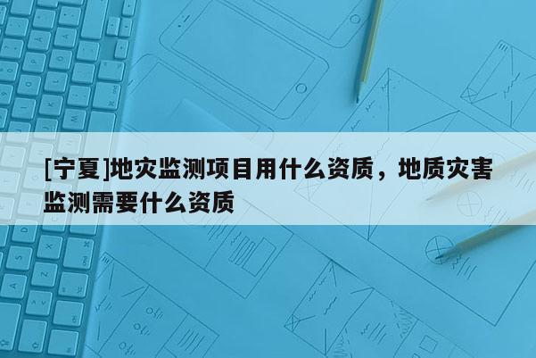 [寧夏]地災(zāi)監(jiān)測(cè)項(xiàng)目用什么資質(zhì)，地質(zhì)災(zāi)害監(jiān)測(cè)需要什么資質(zhì)