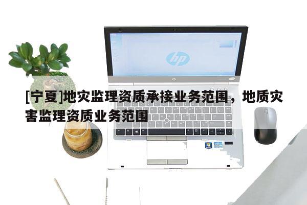 [寧夏]地災(zāi)監(jiān)理資質(zhì)承接業(yè)務(wù)范圍，地質(zhì)災(zāi)害監(jiān)理資質(zhì)業(yè)務(wù)范圍